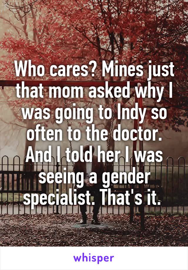 Who cares? Mines just that mom asked why I was going to Indy so often to the doctor. And I told her I was seeing a gender specialist. That's it. 