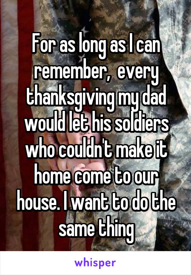 For as long as I can remember,  every thanksgiving my dad would let his soldiers who couldn't make it home come to our house. I want to do the same thing