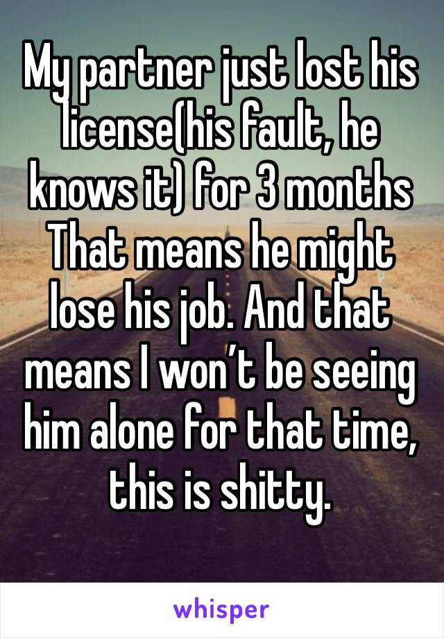 My partner just lost his license(his fault, he knows it) for 3 months
That means he might lose his job. And that means I won’t be seeing him alone for that time, this is shitty.