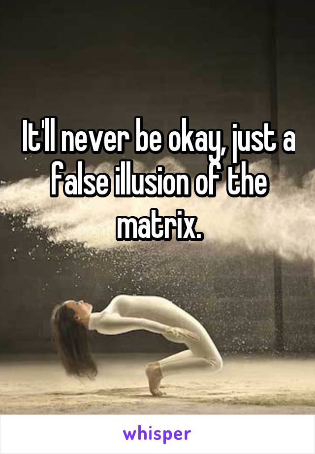 It'll never be okay, just a false illusion of the matrix.

