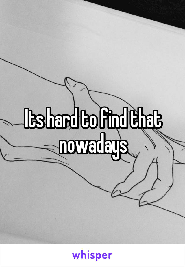 Its hard to find that nowadays