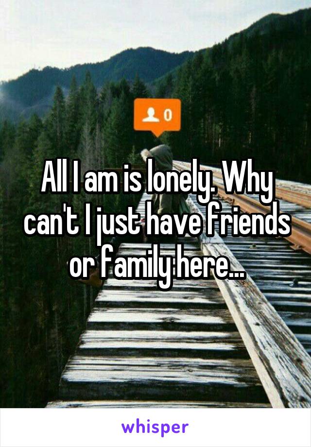 All I am is lonely. Why can't I just have friends or family here...