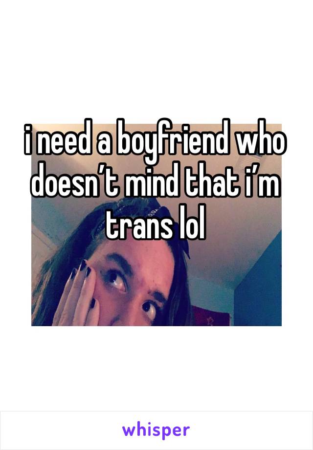 i need a boyfriend who doesn’t mind that i’m trans lol