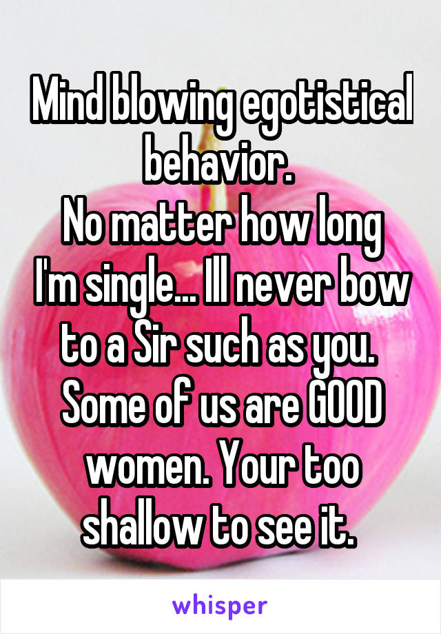 Mind blowing egotistical behavior. 
No matter how long I'm single... Ill never bow to a Sir such as you. 
Some of us are GOOD women. Your too shallow to see it. 