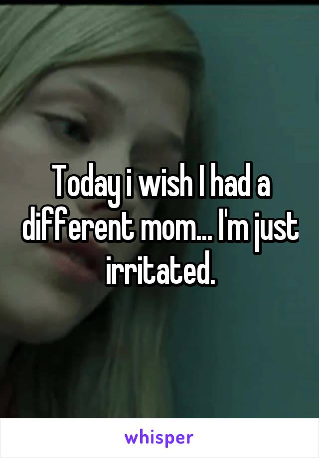 Today i wish I had a different mom... I'm just irritated.