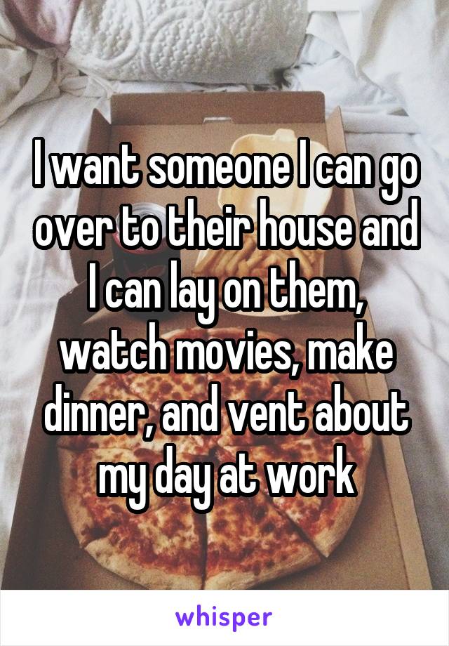 I want someone I can go over to their house and I can lay on them, watch movies, make dinner, and vent about my day at work