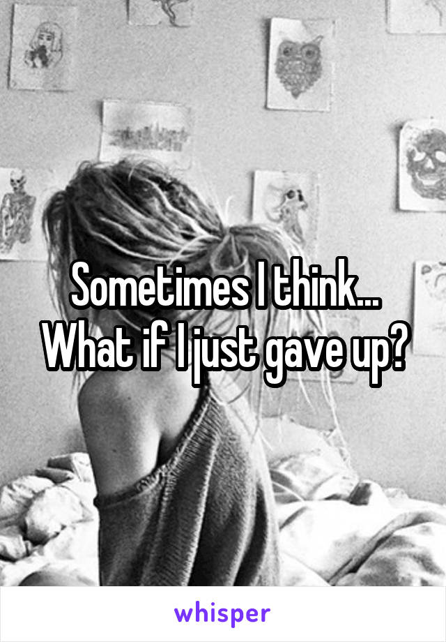 Sometimes I think... What if I just gave up?