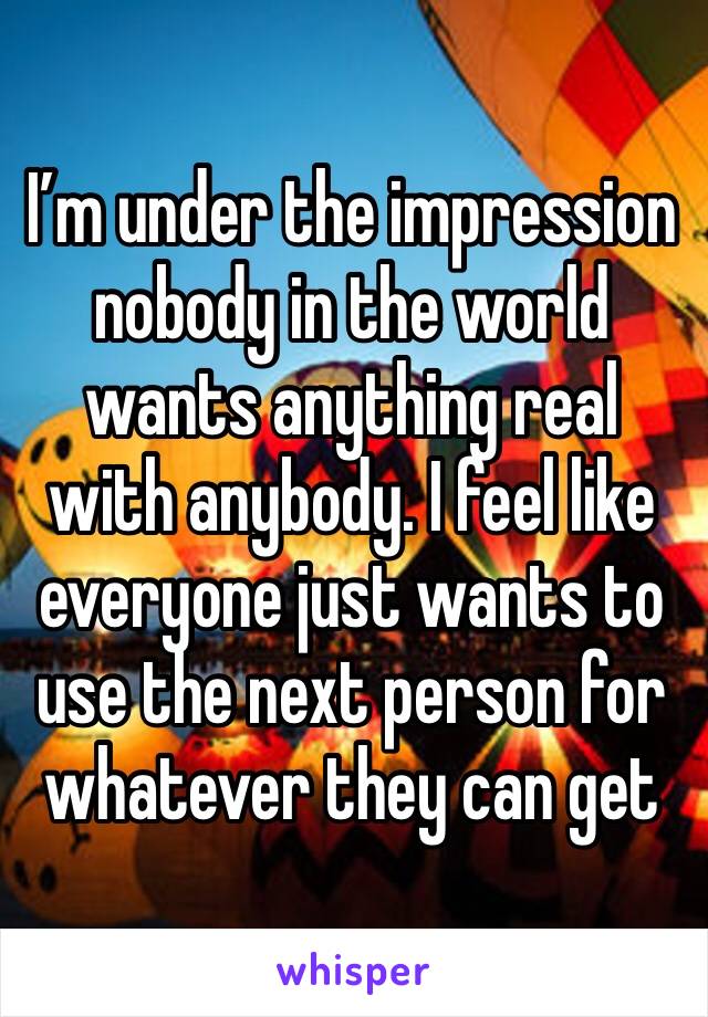 I’m under the impression nobody in the world wants anything real with anybody. I feel like everyone just wants to use the next person for whatever they can get 