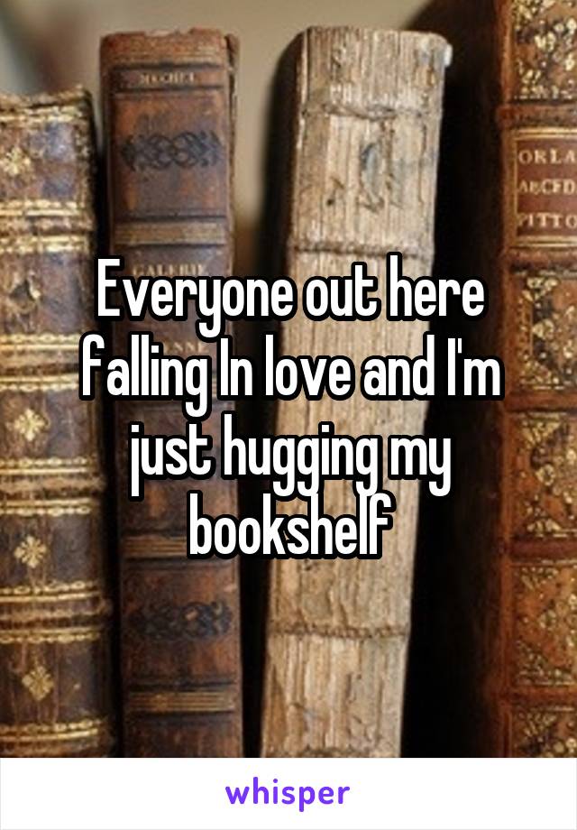 Everyone out here falling In love and I'm just hugging my bookshelf