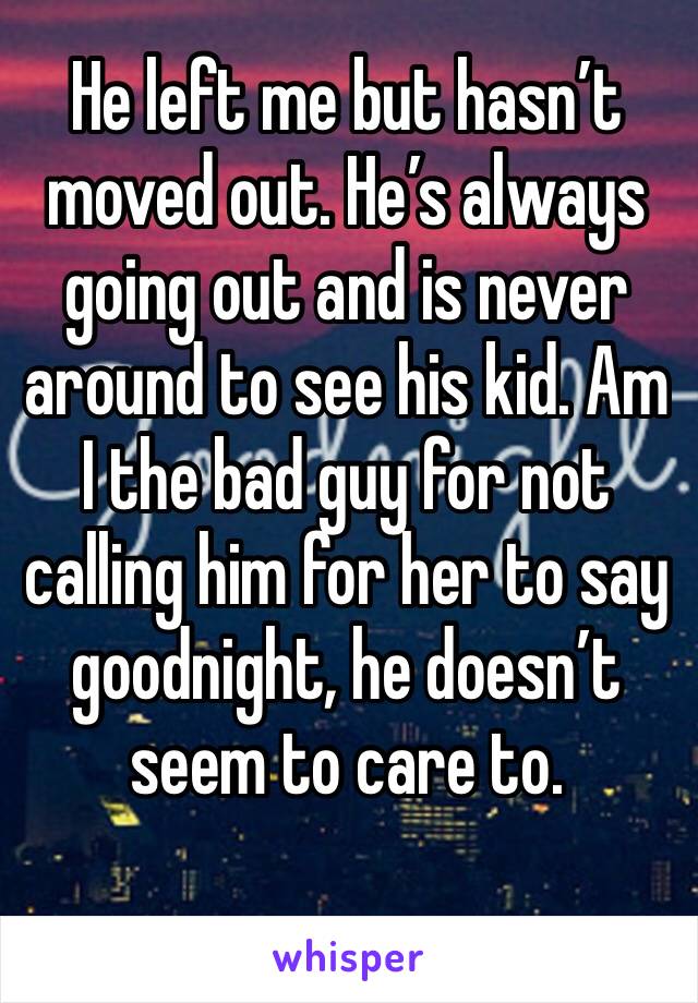 He left me but hasn’t moved out. He’s always going out and is never around to see his kid. Am I the bad guy for not calling him for her to say goodnight, he doesn’t seem to care to.