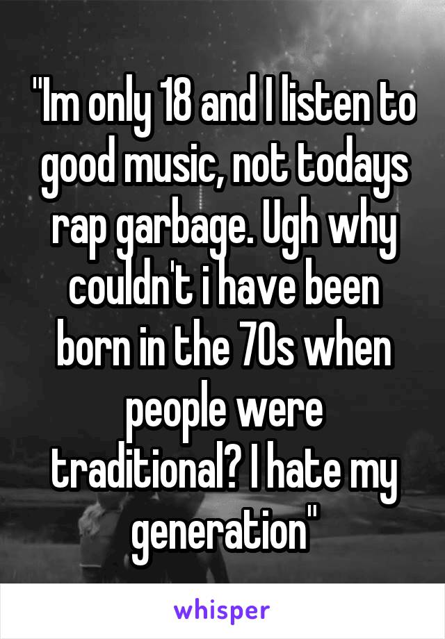 "Im only 18 and I listen to good music, not todays rap garbage. Ugh why couldn't i have been born in the 70s when people were traditional? I hate my generation"