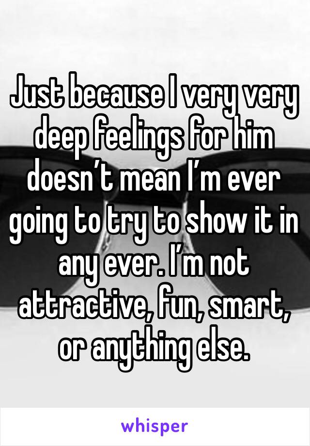 Just because I very very deep feelings for him doesn’t mean I’m ever going to try to show it in any ever. I’m not attractive, fun, smart, or anything else.