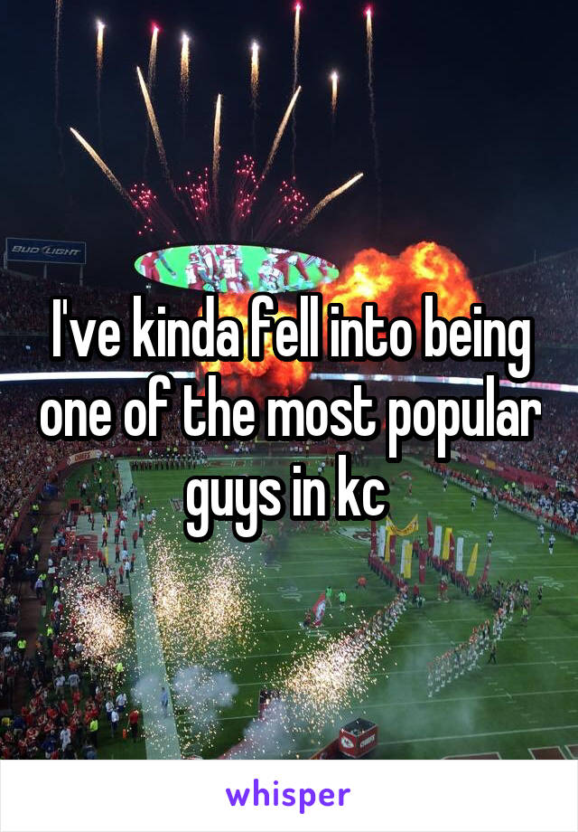 I've kinda fell into being one of the most popular guys in kc 