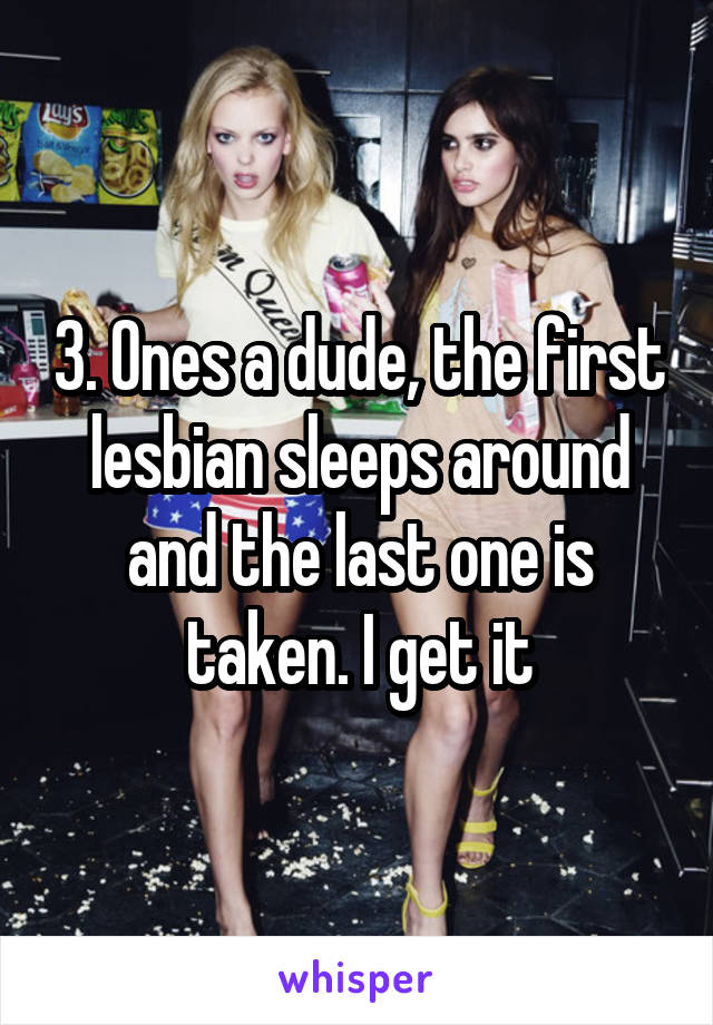 3. Ones a dude, the first lesbian sleeps around and the last one is taken. I get it