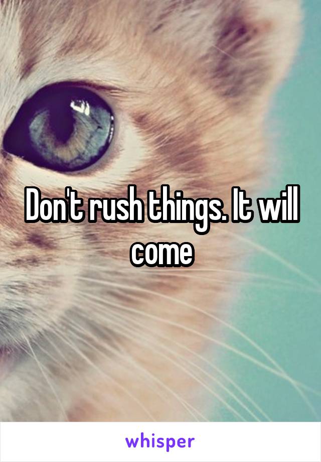 Don't rush things. It will come