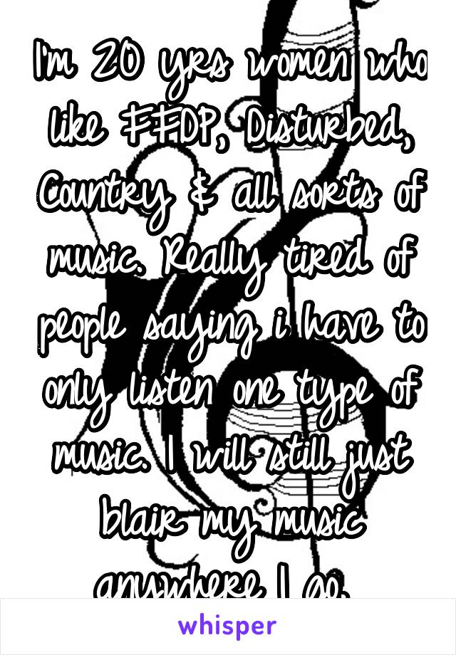 I'm 20 yrs women who like FFDP, Disturbed, Country & all sorts of music. Really tired of people saying i have to only listen one type of music. I will still just blair my music anywhere I go. 