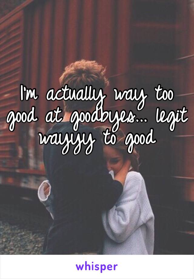 I’m actually way too good at goodbyes... legit wayyy to good