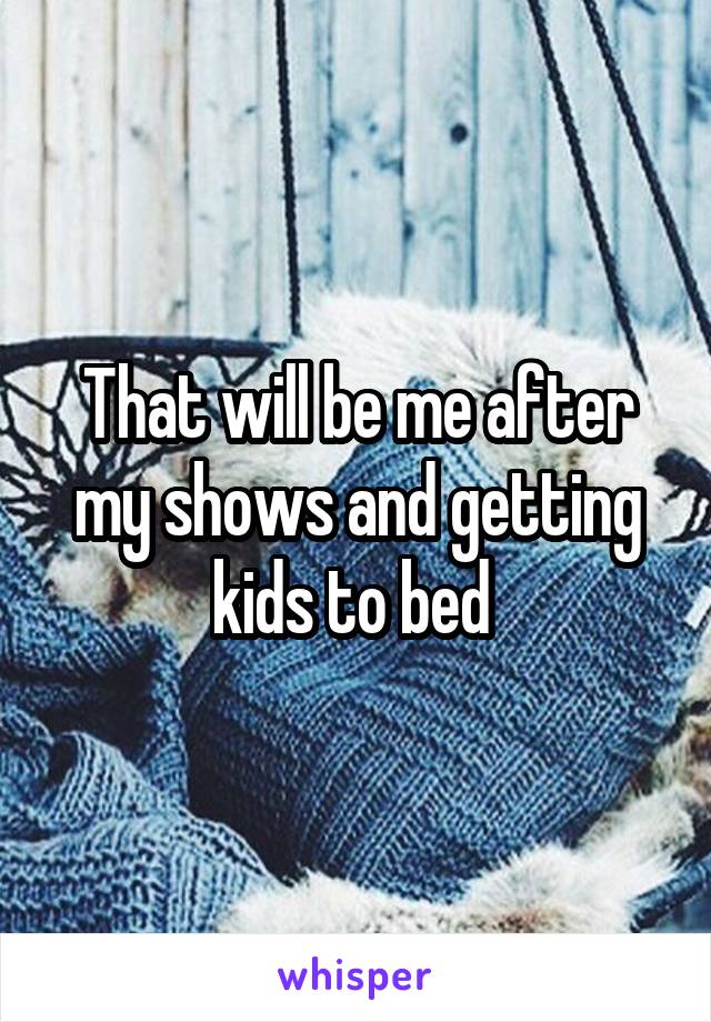 That will be me after my shows and getting kids to bed 