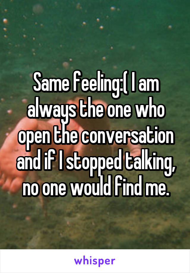 Same feeling:( I am always the one who open the conversation and if I stopped talking, no one would find me.