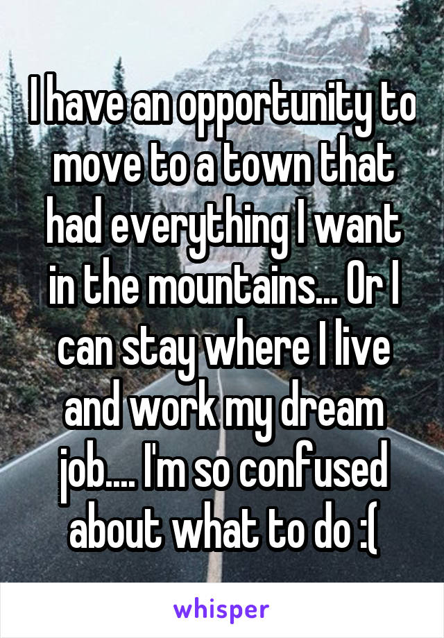 I have an opportunity to move to a town that had everything I want in the mountains... Or I can stay where I live and work my dream job.... I'm so confused about what to do :(