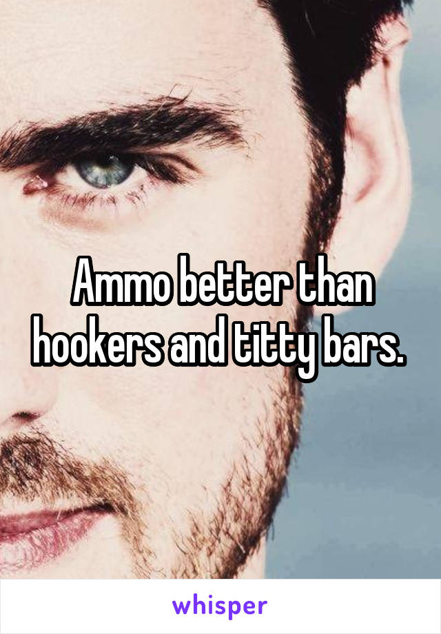 Ammo better than hookers and titty bars. 