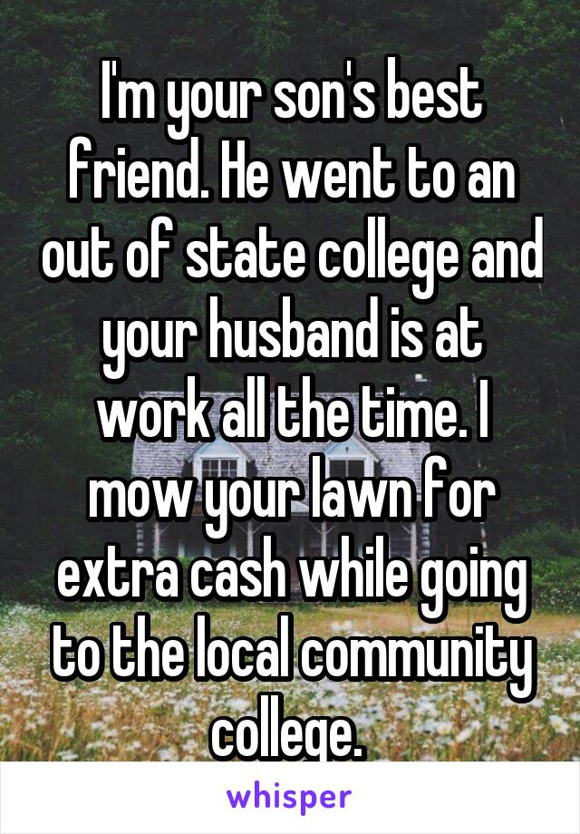 I'm your son's best friend. He went to an out of state college and your husband is at work all the time. I mow your lawn for extra cash while going to the local community college. 