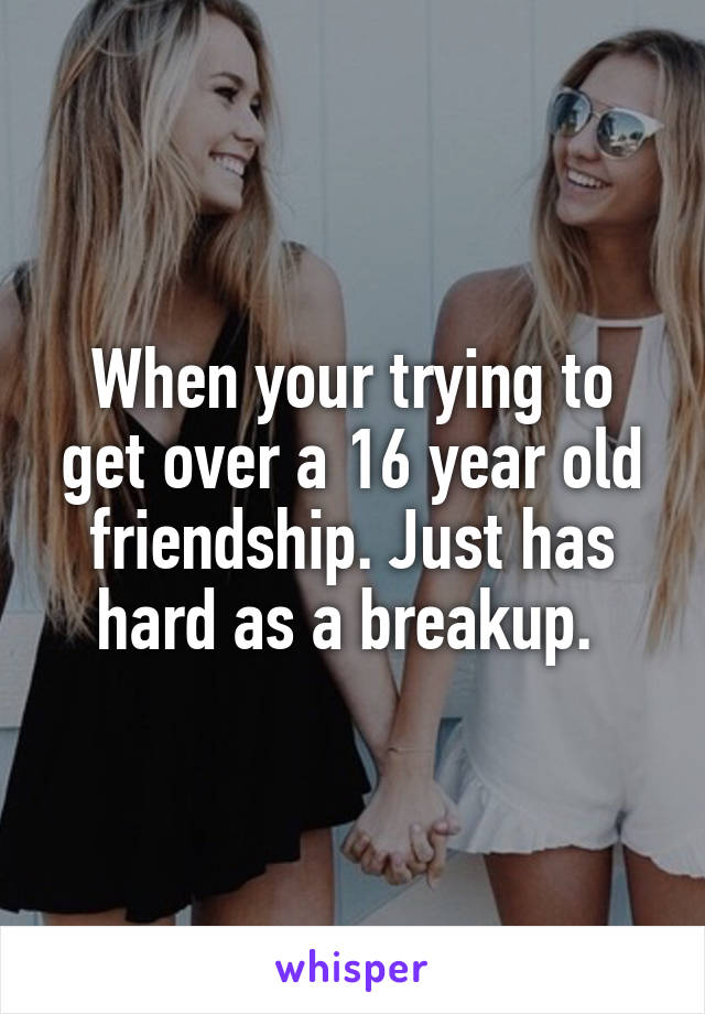 When your trying to get over a 16 year old friendship. Just has hard as a breakup. 