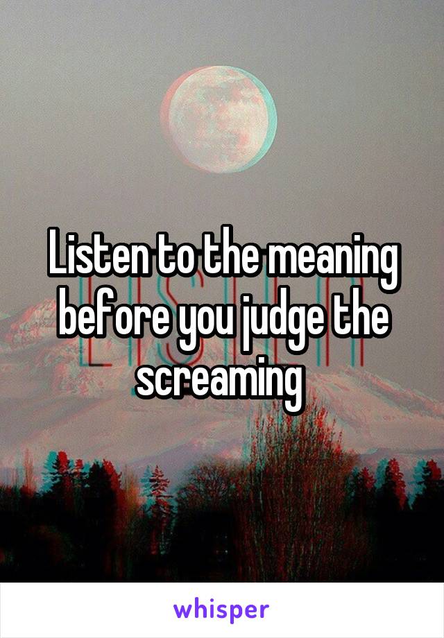 Listen to the meaning before you judge the screaming 