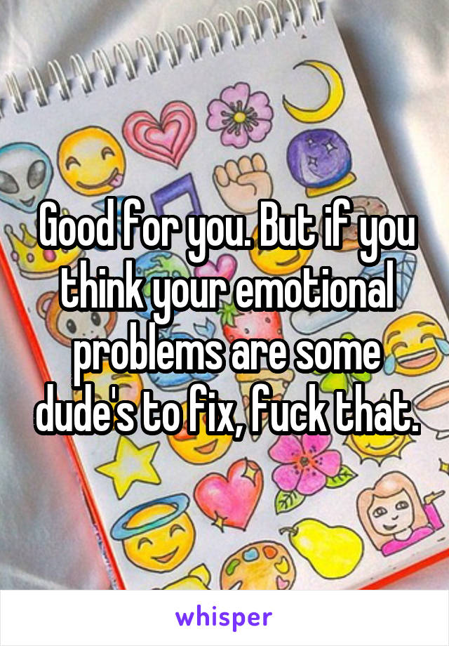 Good for you. But if you think your emotional problems are some dude's to fix, fuck that.