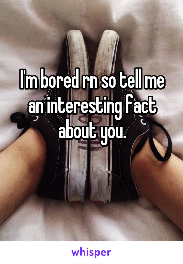 I'm bored rn so tell me an interesting fact about you.

