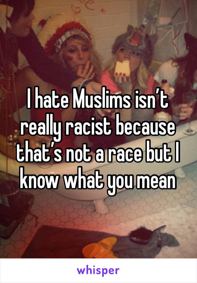 I hate Muslims isn’t really racist because that’s not a race but I know what you mean
