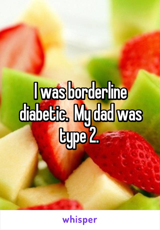 I was borderline diabetic.  My dad was type 2. 