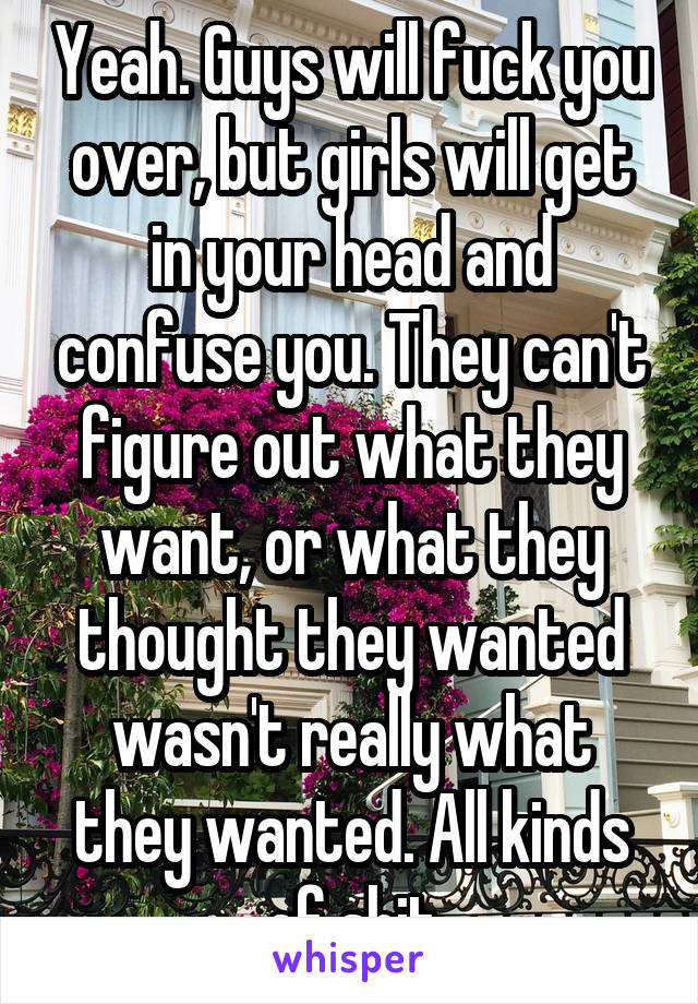 Yeah. Guys will fuck you over, but girls will get in your head and confuse you. They can't figure out what they want, or what they thought they wanted wasn't really what they wanted. All kinds of shit