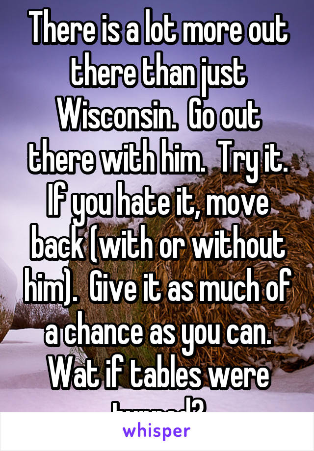 There is a lot more out there than just Wisconsin.  Go out there with him.  Try it. If you hate it, move back (with or without him).  Give it as much of a chance as you can. Wat if tables were turned?