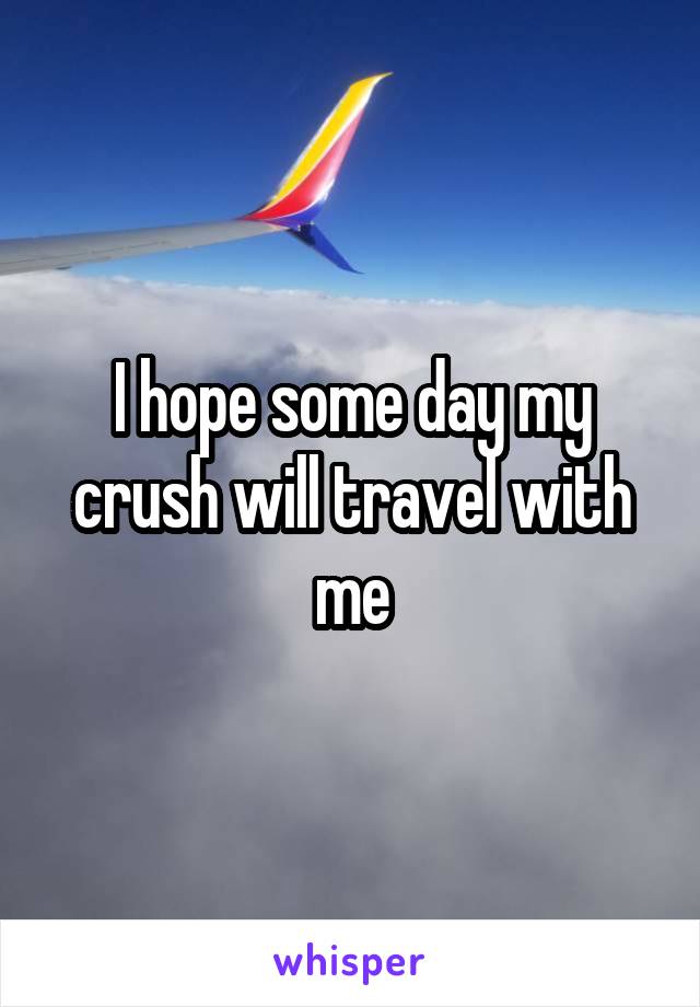 I hope some day my crush will travel with me