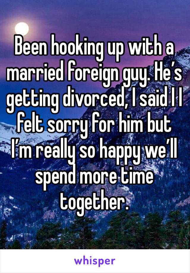 Been hooking up with a married foreign guy. He’s getting divorced, I said I I felt sorry for him but I’m really so happy we’ll spend more time together.