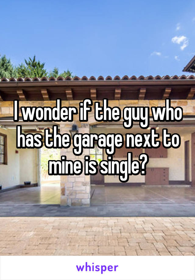 I wonder if the guy who has the garage next to mine is single?