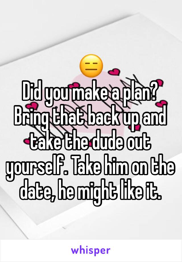 😑
Did you make a plan? Bring that back up and take the dude out yourself. Take him on the date, he might like it. 