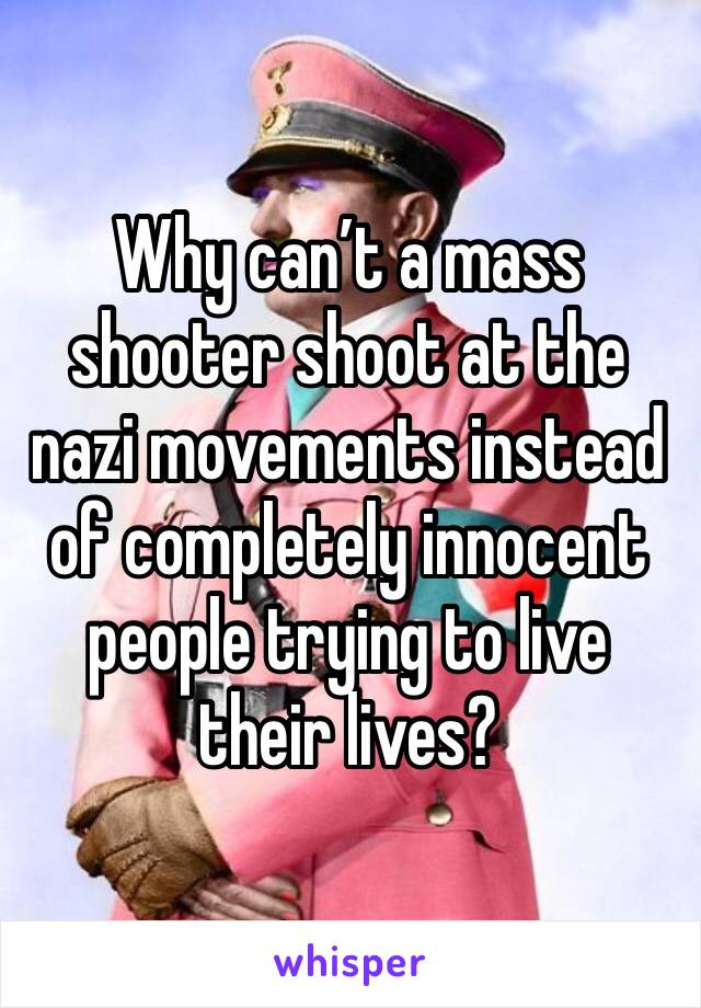 Why can’t a mass shooter shoot at the nazi movements instead of completely innocent people trying to live their lives? 