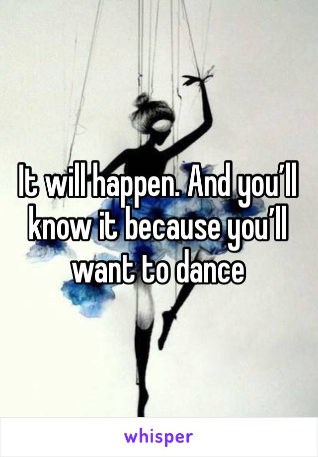 It will happen. And you’ll know it because you’ll want to dance 