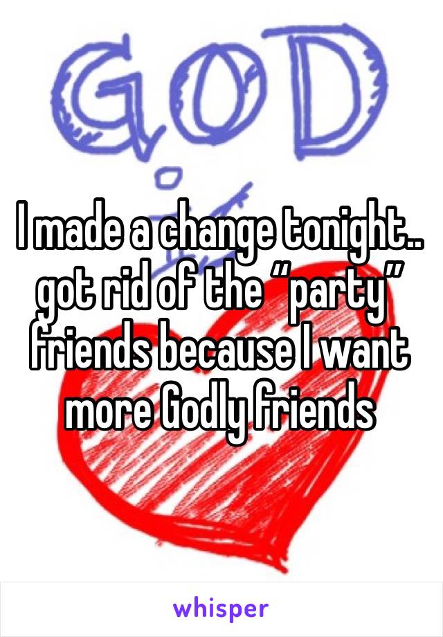 I made a change tonight.. got rid of the “party” friends because I want more Godly friends 