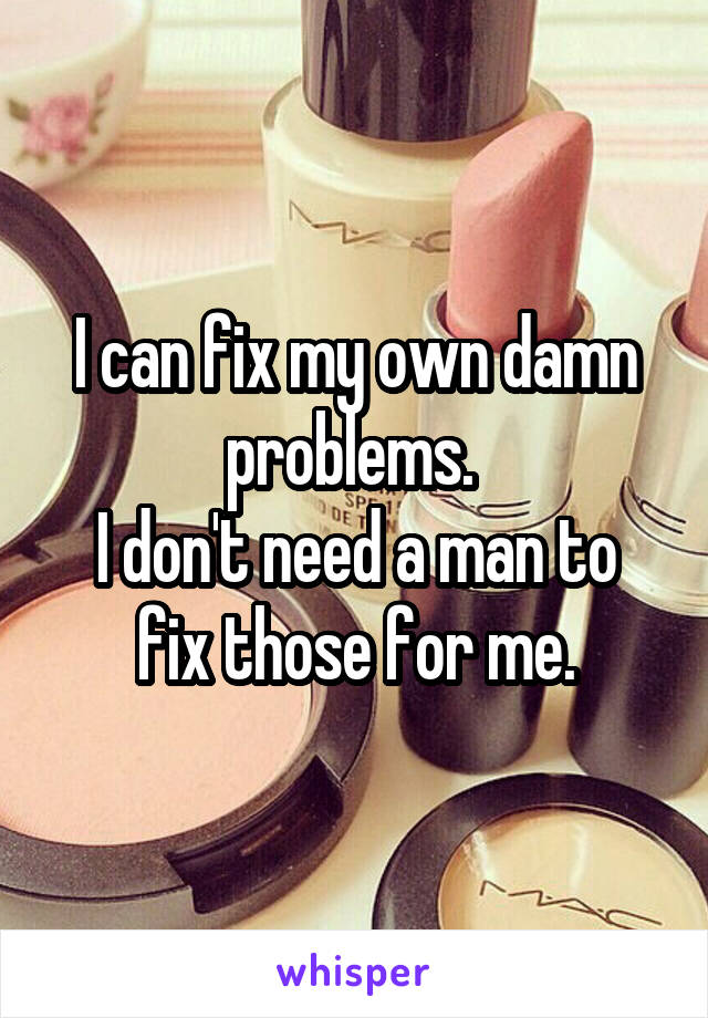 I can fix my own damn problems. 
I don't need a man to fix those for me.