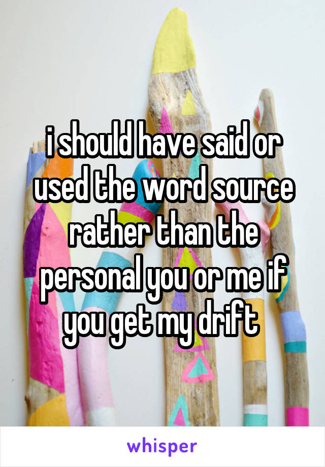 i should have said or used the word source rather than the personal you or me if you get my drift 