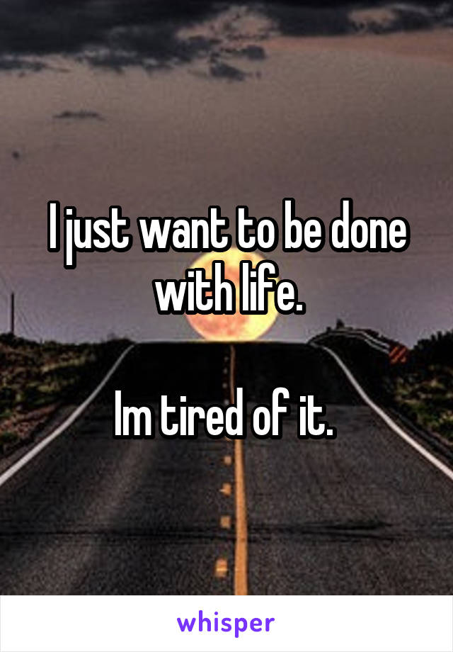 I just want to be done with life.

Im tired of it. 