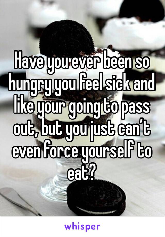 Have you ever been so hungry you feel sick and like your going to pass out, but you just can’t even force yourself to eat?