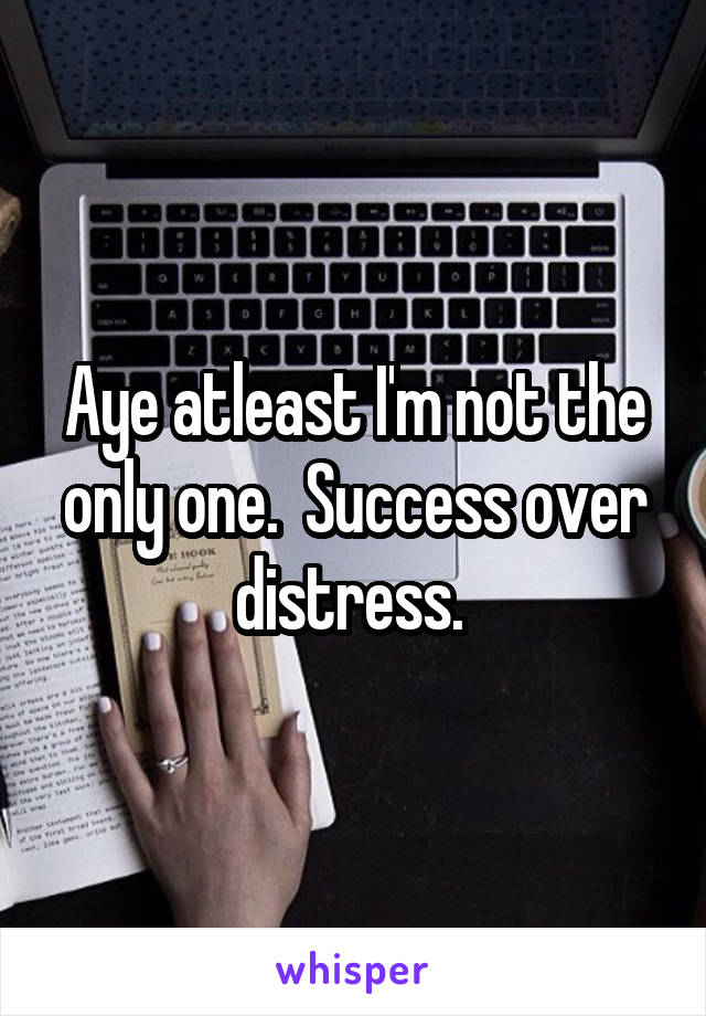 Aye atleast I'm not the only one.  Success over distress. 
