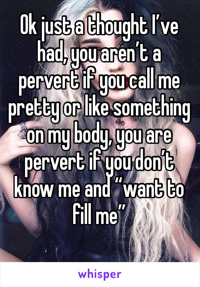 Ok just a thought I’ve had, you aren’t a pervert if you call me pretty or like something on my body, you are pervert if you don’t know me and “want to fill me” 