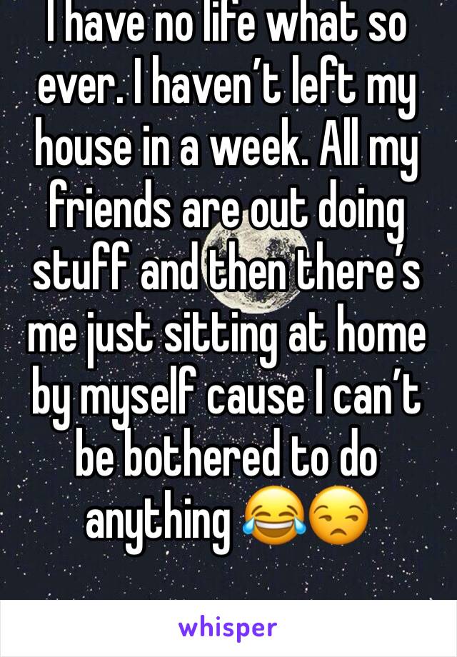 I have no life what so ever. I haven’t left my house in a week. All my friends are out doing stuff and then there’s me just sitting at home by myself cause I can’t be bothered to do anything 😂😒