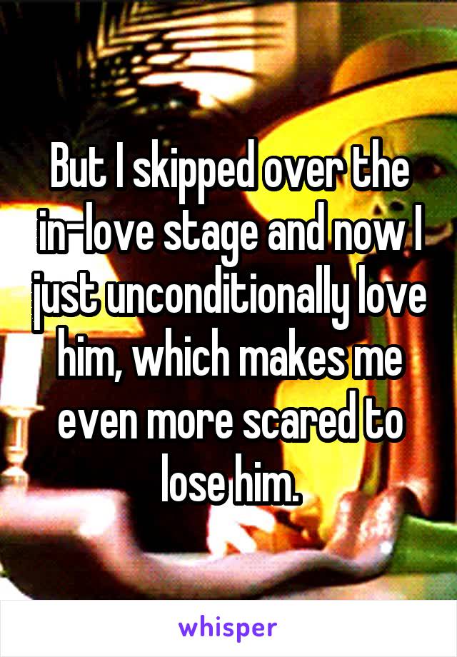 But I skipped over the in-love stage and now I just unconditionally love him, which makes me even more scared to lose him.