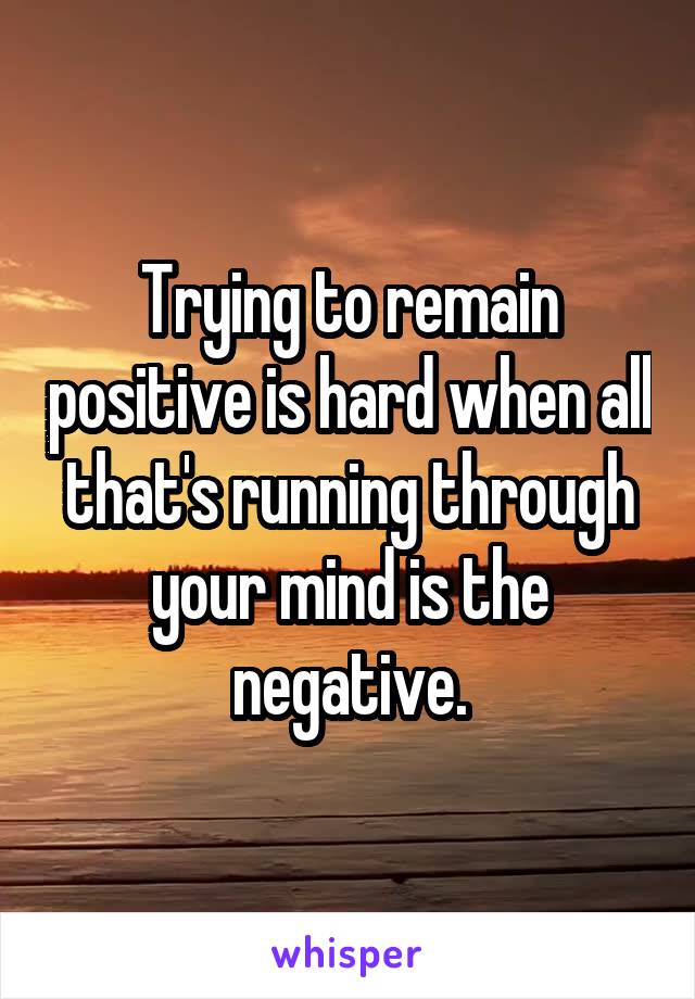 Trying to remain positive is hard when all that's running through your mind is the negative.